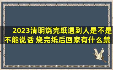 2023清明烧完纸遇到人是不是不能说话 烧完纸后回家有什么禁忌
